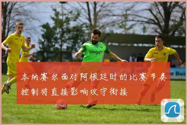 本纳赛尔面对阿根廷时的比赛节奏控制将直接影响攻守衔接