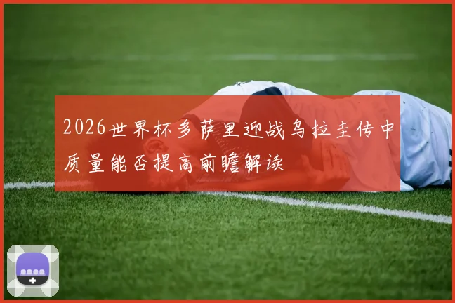 2026世界杯多萨里迎战乌拉圭传中质量能否提高前瞻解读
