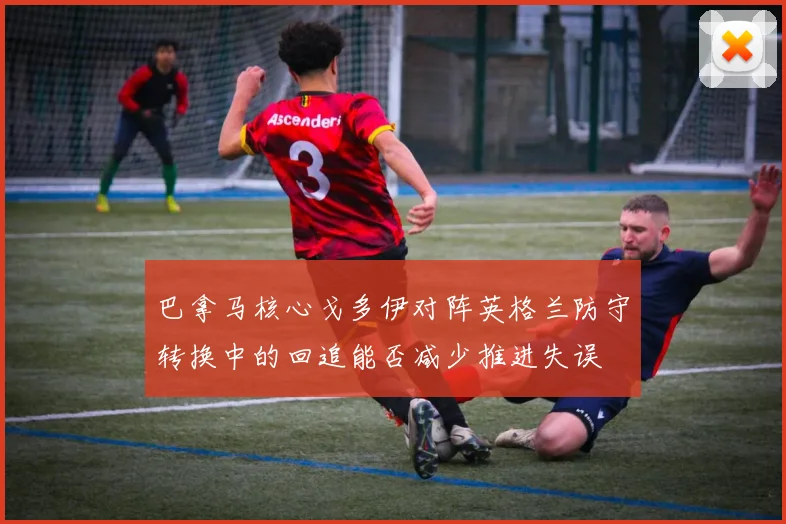 巴拿马核心戈多伊对阵英格兰防守转换中的回追能否减少推进失误