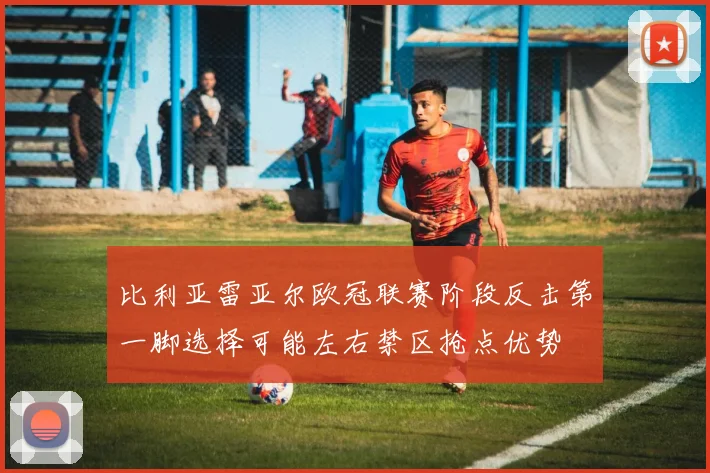 比利亚雷亚尔欧冠联赛阶段反击第一脚选择可能左右禁区抢点优势