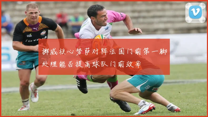 挪威核心努萨对阵法国门前第一脚处理能否提高球队门前效率