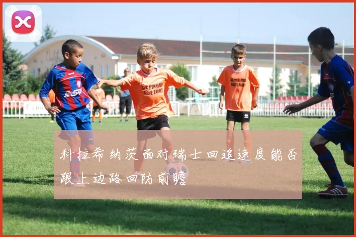 科拉希纳茨面对瑞士回追速度能否跟上边路回防前瞻