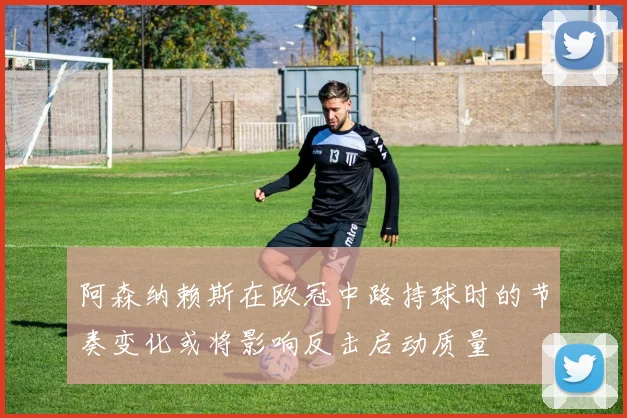 阿森纳赖斯在欧冠中路持球时的节奏变化或将影响反击启动质量