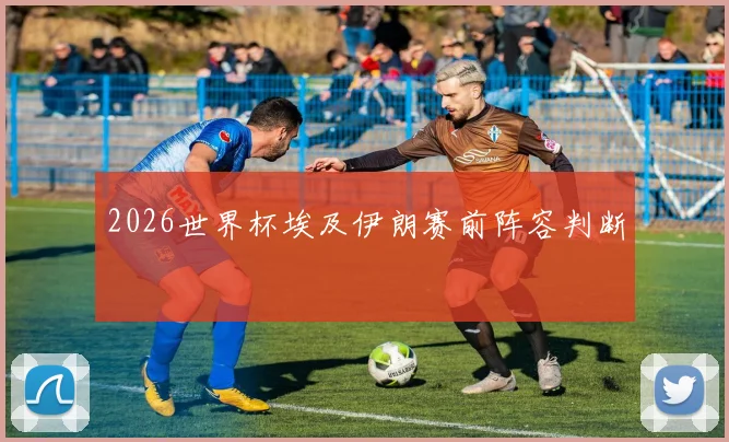 2026世界杯埃及伊朗赛前阵容判断