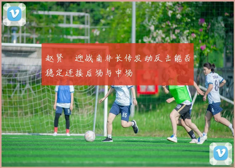 赵贤祐迎战南非长传发动反击能否稳定连接后场与中场
