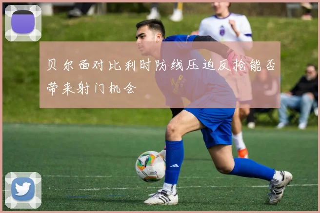 贝尔面对比利时防线压迫反抢能否带来射门机会