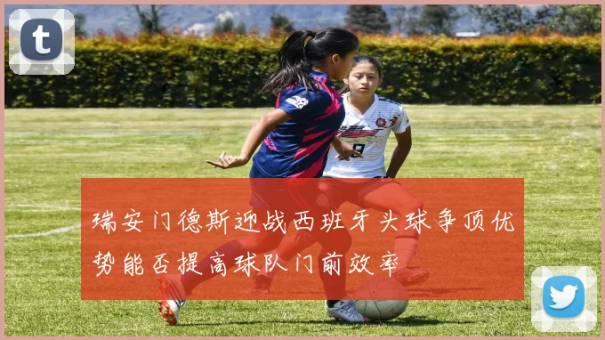 瑞安门德斯迎战西班牙头球争顶优势能否提高球队门前效率