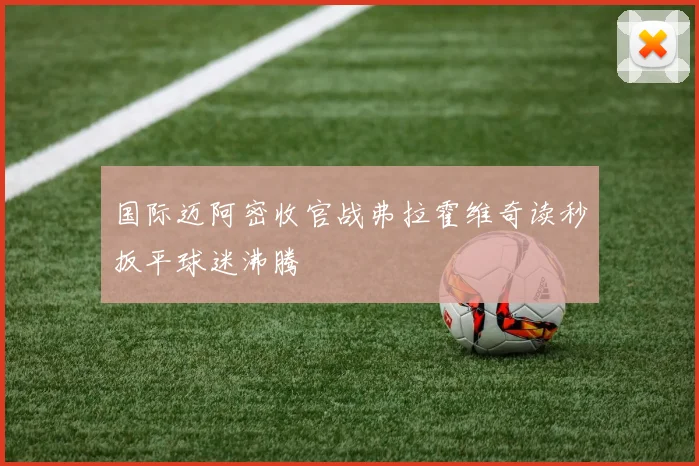 国际迈阿密收官战弗拉霍维奇读秒扳平球迷沸腾