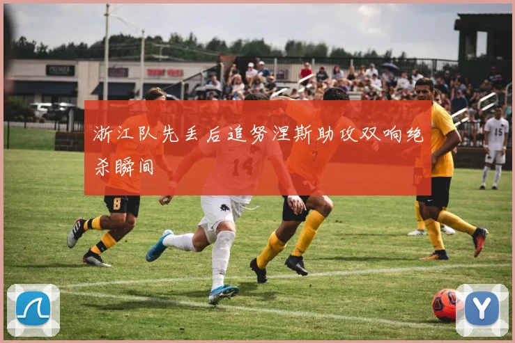 浙江队先丢后追努涅斯助攻双响绝杀瞬间