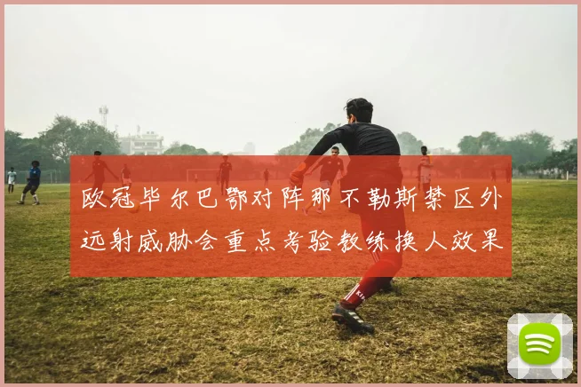 欧冠毕尔巴鄂对阵那不勒斯禁区外远射威胁会重点考验教练换人效果