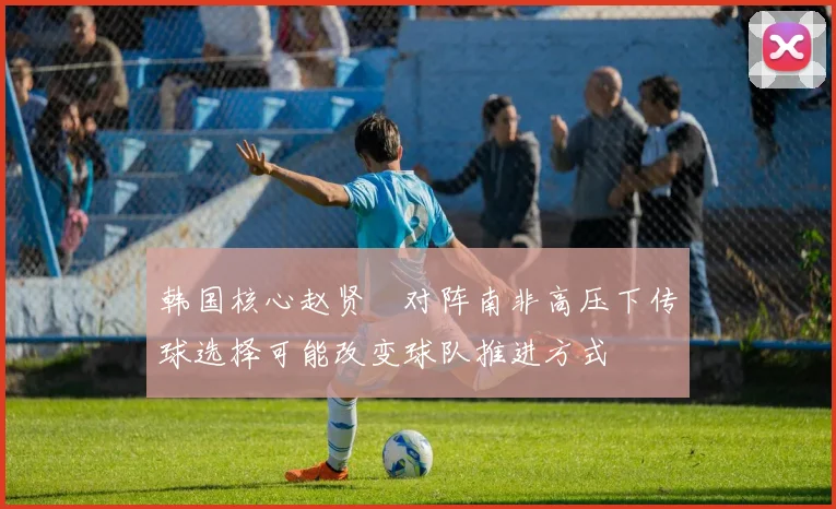 韩国核心赵贤祐对阵南非高压下传球选择可能改变球队推进方式