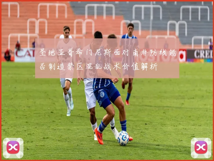 圣地亚哥希门尼斯面对南非防线能否制造禁区混乱战术价值解析