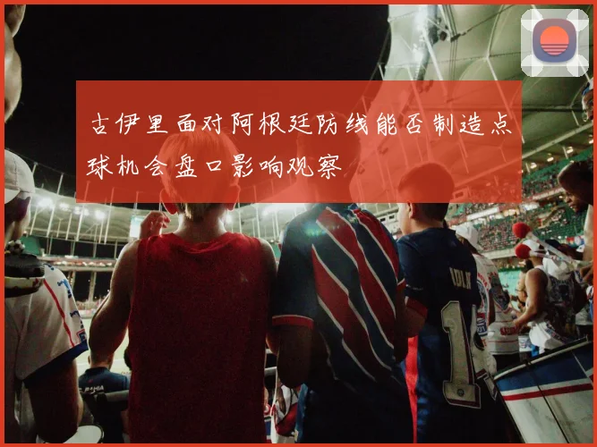 古伊里面对阿根廷防线能否制造点球机会盘口影响观察