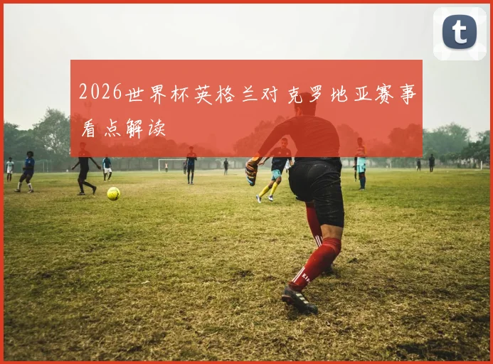 2026世界杯英格兰对克罗地亚赛事看点解读