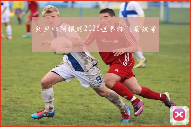 约旦vs阿根廷2026世界杯门前效率