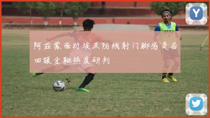阿兹蒙面对埃及防线射门脚感是否回暖金靴热度研判