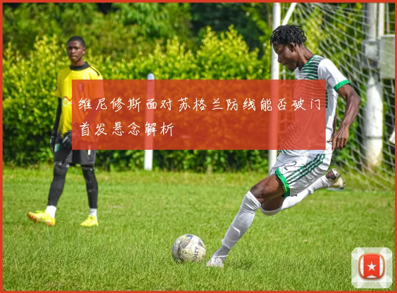 维尼修斯面对苏格兰防线能否破门首发悬念解析