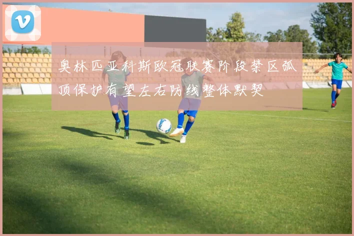 奥林匹亚科斯欧冠联赛阶段禁区弧顶保护有望左右防线整体默契