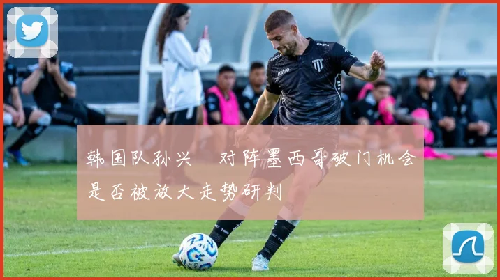 韩国队孙兴慜对阵墨西哥破门机会是否被放大走势研判