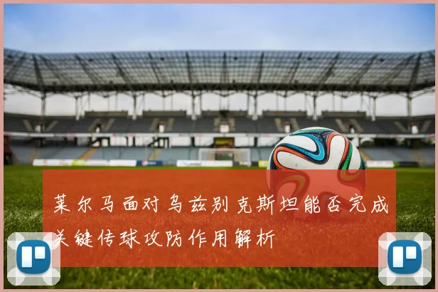 莱尔马面对乌兹别克斯坦能否完成关键传球攻防作用解析