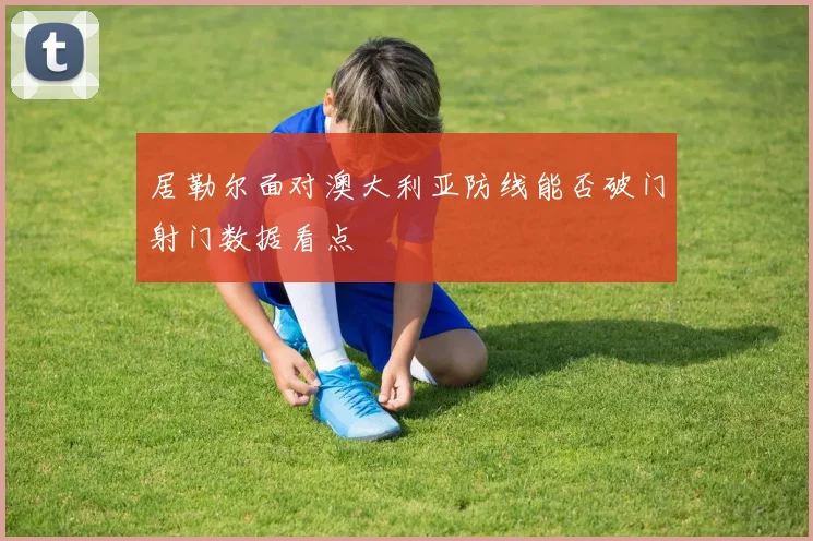 居勒尔面对澳大利亚防线能否破门射门数据看点