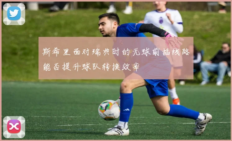 斯希里面对瑞典时的无球前插线路能否提升球队转换效率
