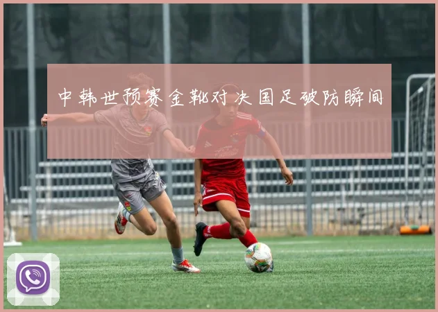 中韩世预赛金靴对决国足破防瞬间
