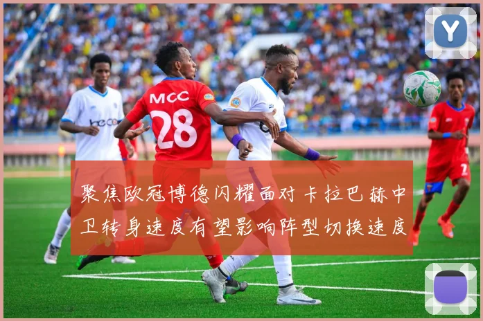 聚焦欧冠博德闪耀面对卡拉巴赫中卫转身速度有望影响阵型切换速度