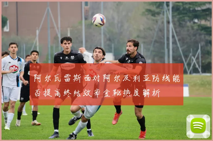 阿尔瓦雷斯面对阿尔及利亚防线能否提高终结效率金靴热度解析