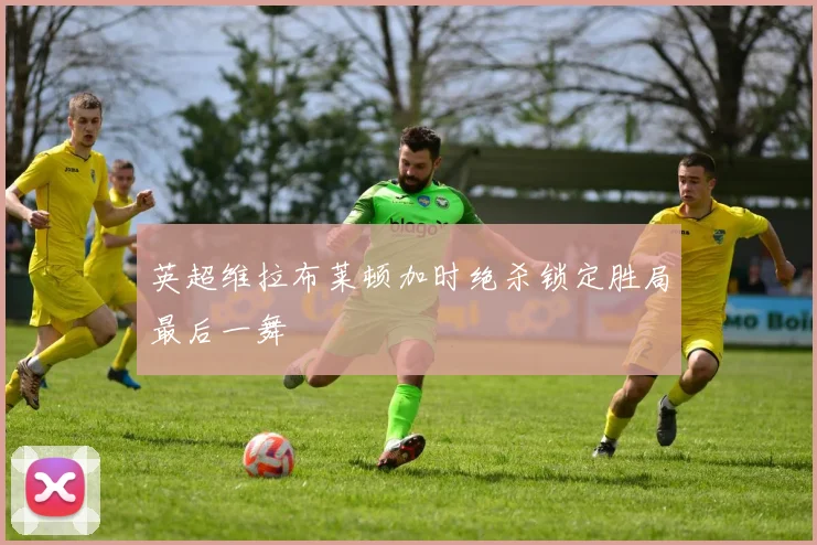 英超维拉布莱顿加时绝杀锁定胜局最后一舞