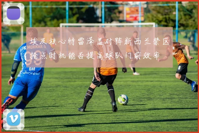 埃及核心特雷泽盖对阵新西兰禁区抢点时机能否提高球队门前效率