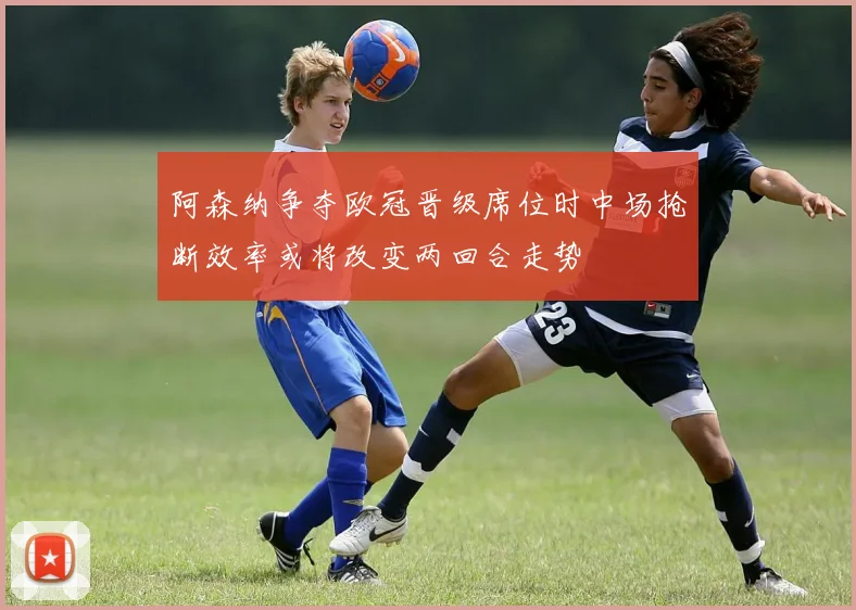 阿森纳争夺欧冠晋级席位时中场抢断效率或将改变两回合走势