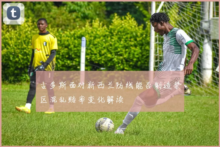 古多斯面对新西兰防线能否制造禁区混乱赔率变化解读
