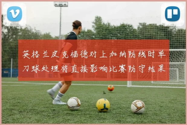 英格兰皮克福德对上加纳防线时单刀球处理将直接影响比赛防守结果