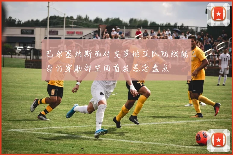 巴尔塞纳斯面对克罗地亚队防线能否打穿肋部空间首发悬念盘点