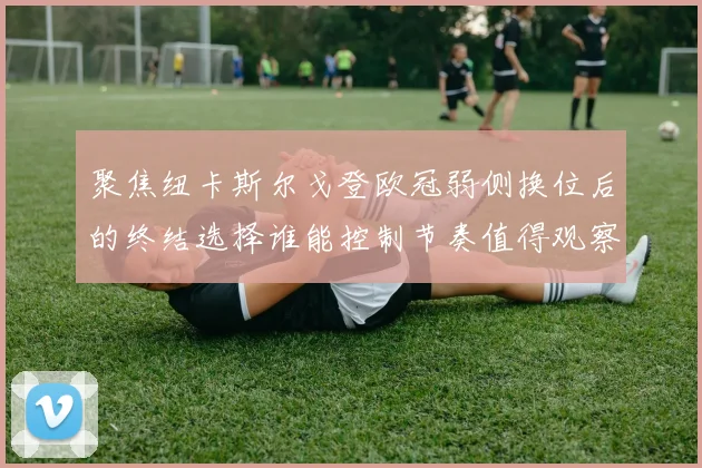聚焦纽卡斯尔戈登欧冠弱侧换位后的终结选择谁能控制节奏值得观察