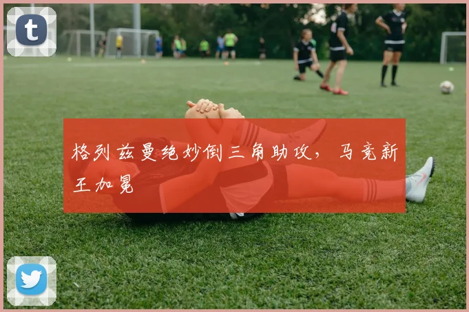 格列兹曼绝妙倒三角助攻,马竞新王加冕