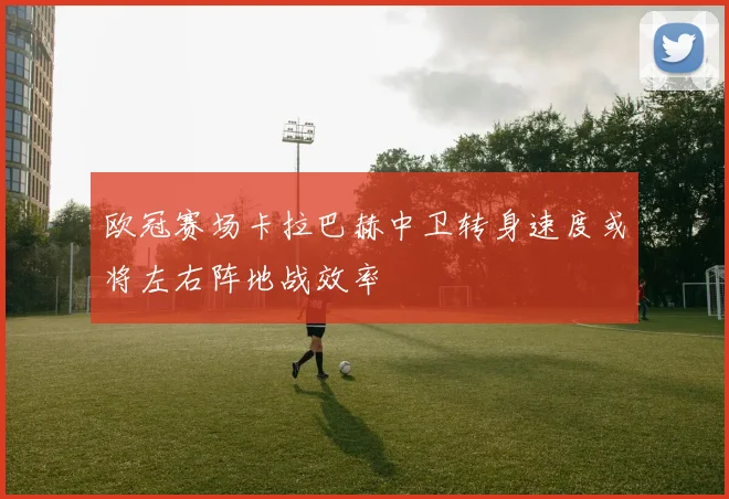 欧冠赛场卡拉巴赫中卫转身速度或将左右阵地战效率