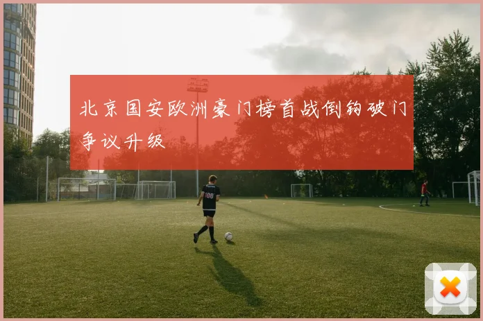 北京国安欧洲豪门榜首战倒钩破门争议升级