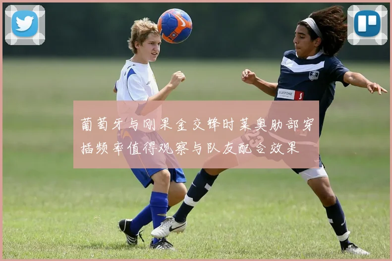 葡萄牙与刚果金交锋时莱奥肋部穿插频率值得观察与队友配合效果