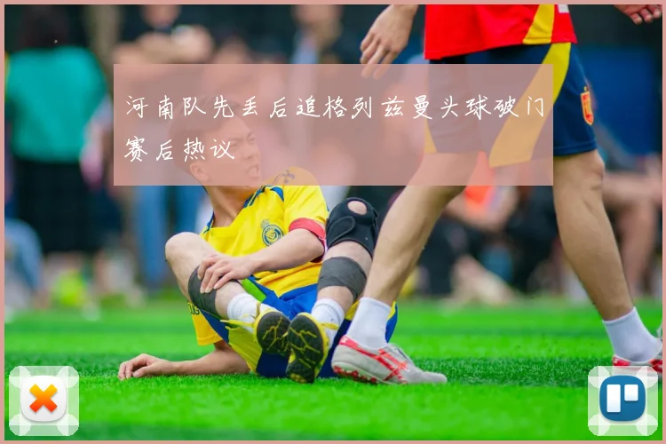 河南队先丢后追格列兹曼头球破门赛后热议