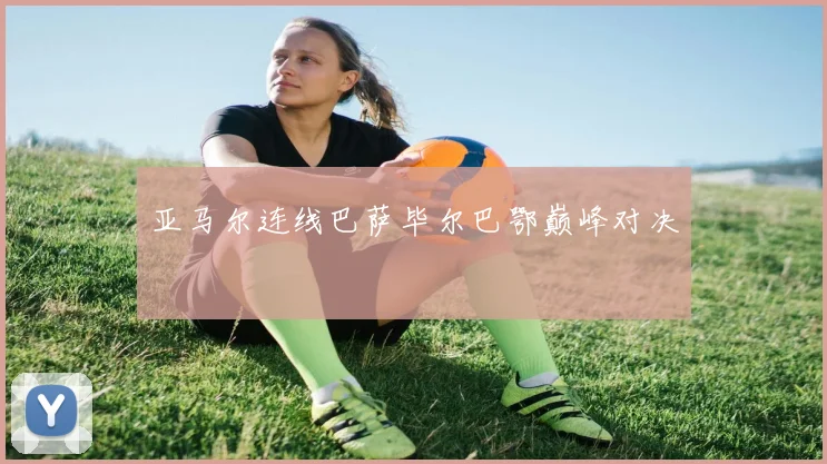 亚马尔连线巴萨毕尔巴鄂巅峰对决