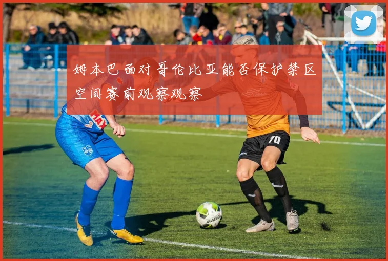 姆本巴面对哥伦比亚能否保护禁区空间赛前观察观察
