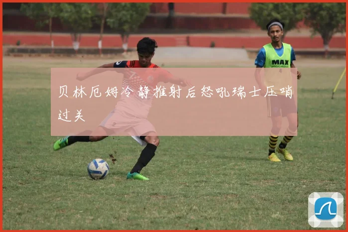 贝林厄姆冷静推射后怒吼瑞士压哨过关