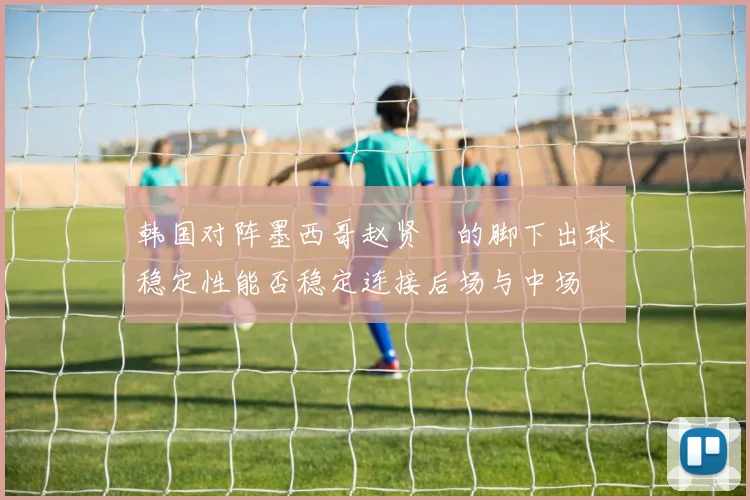 韩国对阵墨西哥赵贤祐的脚下出球稳定性能否稳定连接后场与中场
