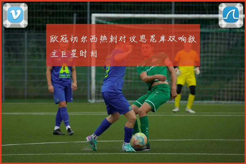 欧冠切尔西热刺对攻恩昆库双响救主巨星时刻