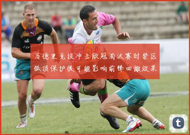马德里竞技冲击欧冠淘汰赛时禁区弧顶保护很可能影响前锋回撤效果