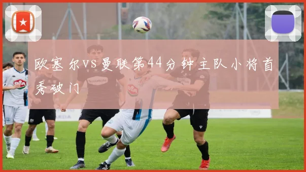 欧塞尔vs曼联第44分钟主队小将首秀破门